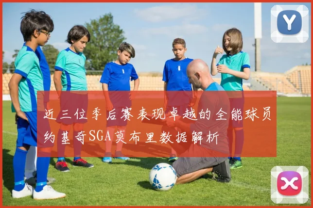 近三位季后赛表现卓越的全能球员约基奇SGA莫布里数据解析