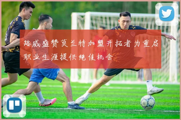 路威盛赞莫兰特加盟开拓者为重启职业生涯提供绝佳机会