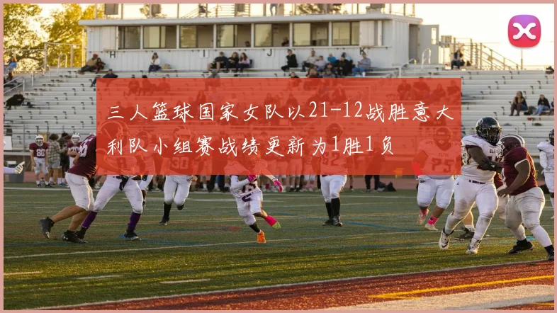 三人篮球国家女队以21-12战胜意大利队小组赛战绩更新为1胜1负