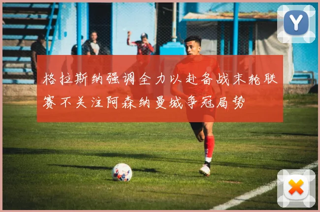 格拉斯纳强调全力以赴备战末轮联赛不关注阿森纳曼城争冠局势