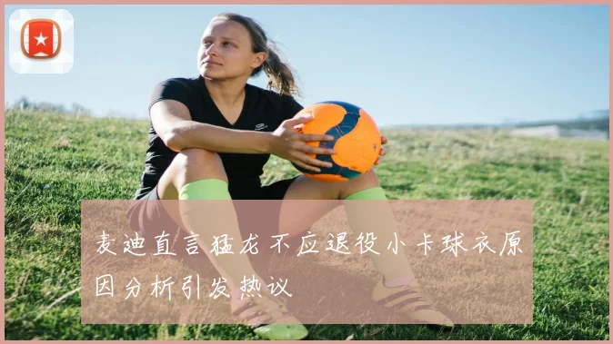 麦迪直言猛龙不应退役小卡球衣原因分析引发热议