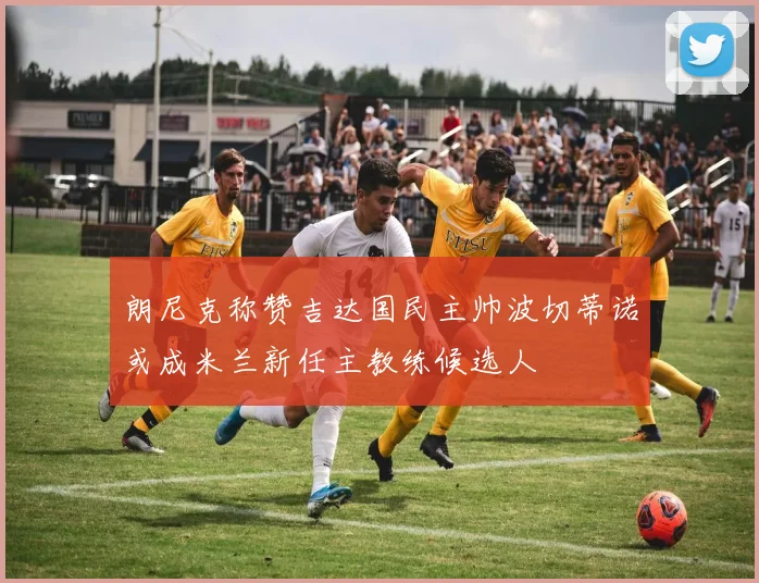 朗尼克称赞吉达国民主帅波切蒂诺或成米兰新任主教练候选人