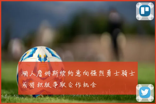 湖人詹姆斯续约意向强烈勇士骑士或将积极争取合作机会