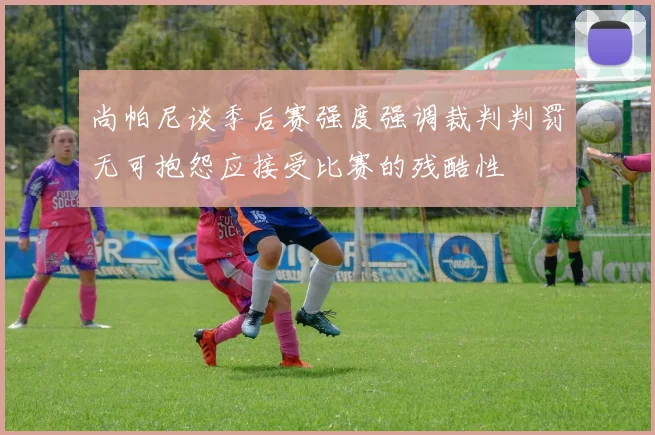 尚帕尼谈季后赛强度强调裁判判罚无可抱怨应接受比赛的残酷性