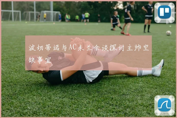 波切蒂诺与AC米兰会谈探讨主帅空缺事宜
